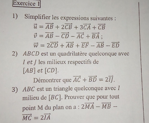 Simplifier les expressions suivantes :
vector u=vector AB+2vector CB+3vector CA+vector CB
vector v=vector AB-vector CD-vector AC+vector BA;
vector w=2vector CD+vector AB+vector EF-vector AB-vector ED
2) ABCD est un quadrilatère quelconque avec
I et J les milieux respectifs de 
[ AB ] et [ CD ]. 
Démontrer que vector AC+vector BD=2vector IJ. 
3) ABC est un triangle quelconque avec I 
milieu de [ BC ]. Prouver que pour tout 
point M du plan on a : 2vector MA-vector MB-
vector MC=2vector IA