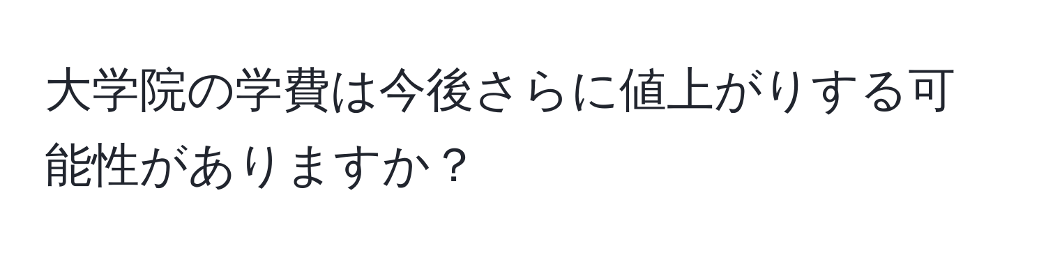 大学院の学費は今後さらに値上がりする可能性がありますか？