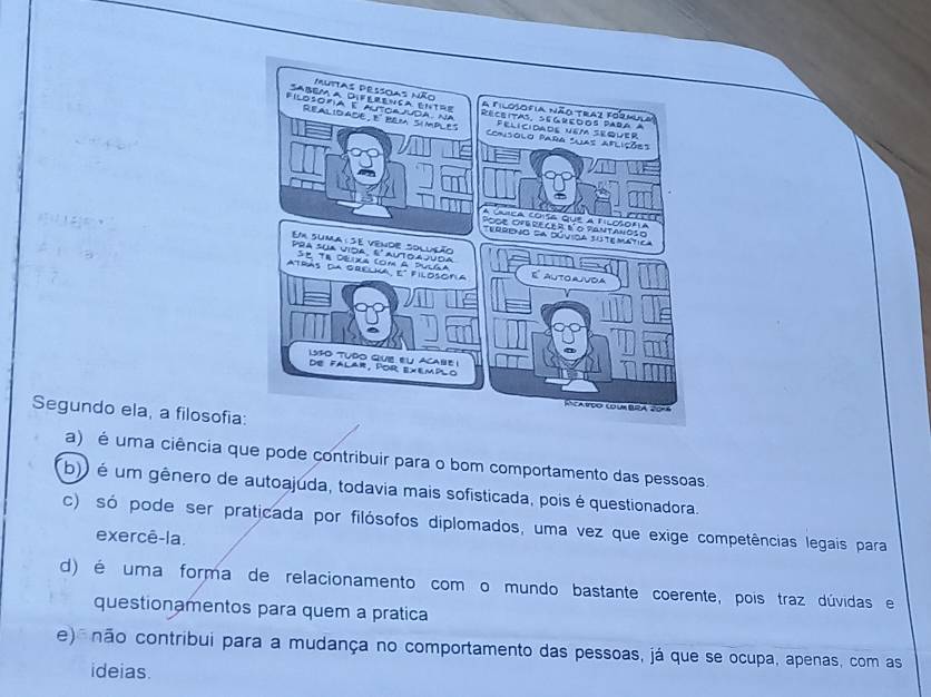 Segundo ela, a filosofia
a) é uma ciência que pode contribuir para o bom comportamento das pessoas.
b)) é um gênero de autoajuda, todavia mais sofisticada, pois é questionadora.
c) só pode ser praticada por filósofos diplomados, uma vez que exige competências legais para
exercê-la.
d) é uma forma de relacionamento com o mundo bastante coerente, pois traz dúvidas e
questionamentos para quem a pratica
e) não contribui para a mudança no comportamento das pessoas, já que se ocupa, apenas, com as
ideias.