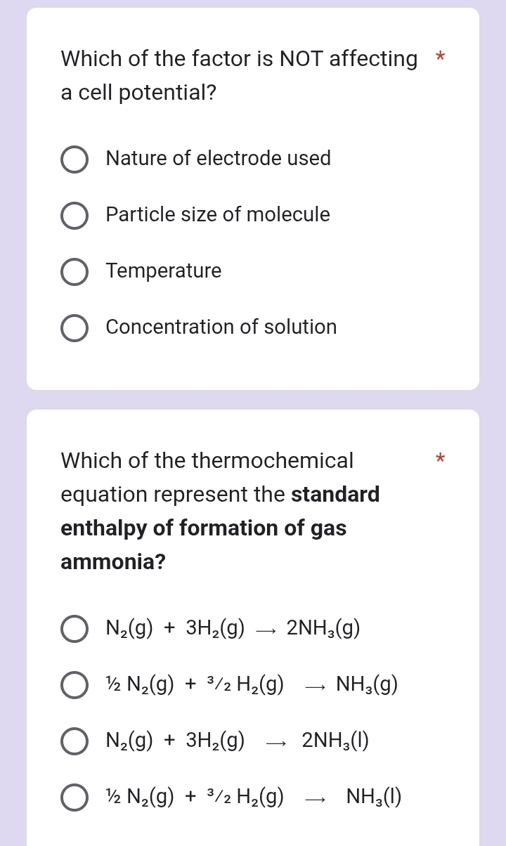 Which of the factor is NOT affecting *
a cell potential?
Nature of electrode used
Particle size of molecule
Temperature
Concentration of solution
Which of the thermochemical *
equation represent the standard
enthalpy of formation of gas
ammonia?
N_2(g)+3H_2(g)to 2NH_3(g)
½ N_2(g)+^3/_2H_2(g)to NH_3(g)
N_2(g)+3H_2(g)to 2NH_3(l)
½ N_2(g)+^3/_2H_2(g)to NH_3(l)