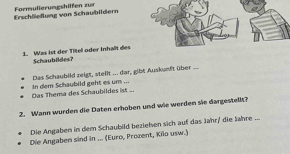 Formulierungshilfen zur 
Erschließung von Schaubildern 
1. Was ist der Titel oder Inhalt des 
Schaubildes? 
Das Schaubild zeigt, stellt ... dar, gibt Auskunft über ... 
In dem Schaubild geht es um ... 
Das Thema des Schaubildes ist ... 
2. Wann wurden die Daten erhoben und wie werden sie dargestellt? 
Die Angaben in dem Schaubild beziehen sich auf das Jahr/ die Jahre ... 
Die Angaben sind in ... (Euro, Prozent, Kilo usw.)