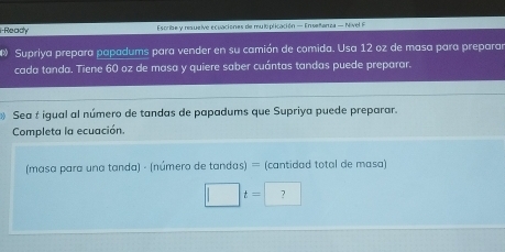 i-Ready stribe y resuelve ecuaciónes de muliplicación = Enseñanza — Nivel F 
Supriya prepara papadums para vender en su camión de comida. Usa 12 oz de masa para preparar 
cada tanda. Tiene 60 oz de masa y quiere saber cuántas tandas puede preparar. 
Sea t igual al número de tandas de papadums que Supriya puede preparar. 
Completa la ecuación. 
(masa para una tanda) - (número de tandas) = (cantidad total de masa)
□ t=□ ?