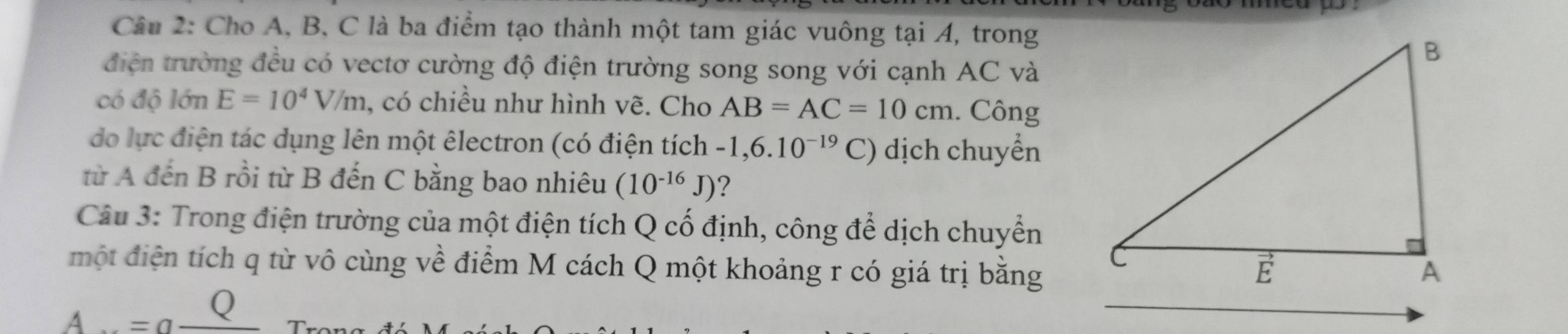 Cho A, B, C là ba điểm tạo thành một tam giác vuông tại A, trong
điện trường đều có vectơ cường độ điện trường song song với cạnh AC và
có độ lớn E=10^4V/m , có chiều như hình vẽ. Cho AB=AC=10cm. Công
do lực điện tác dụng lên một êlectron (có điện tích -1,6.10^(-19)C) dịch chuyển
từ A đến B rồi từ B đến C bằng bao nhiêu (10^(-16)J) ?
Câu 3: Trong điện trường của một điện tích Q cố định, công để dịch chuyển
một điện tích q từ vô cùng về điểm M cách Q một khoảng r có giá trị bằng
A...=a^(_ Q)