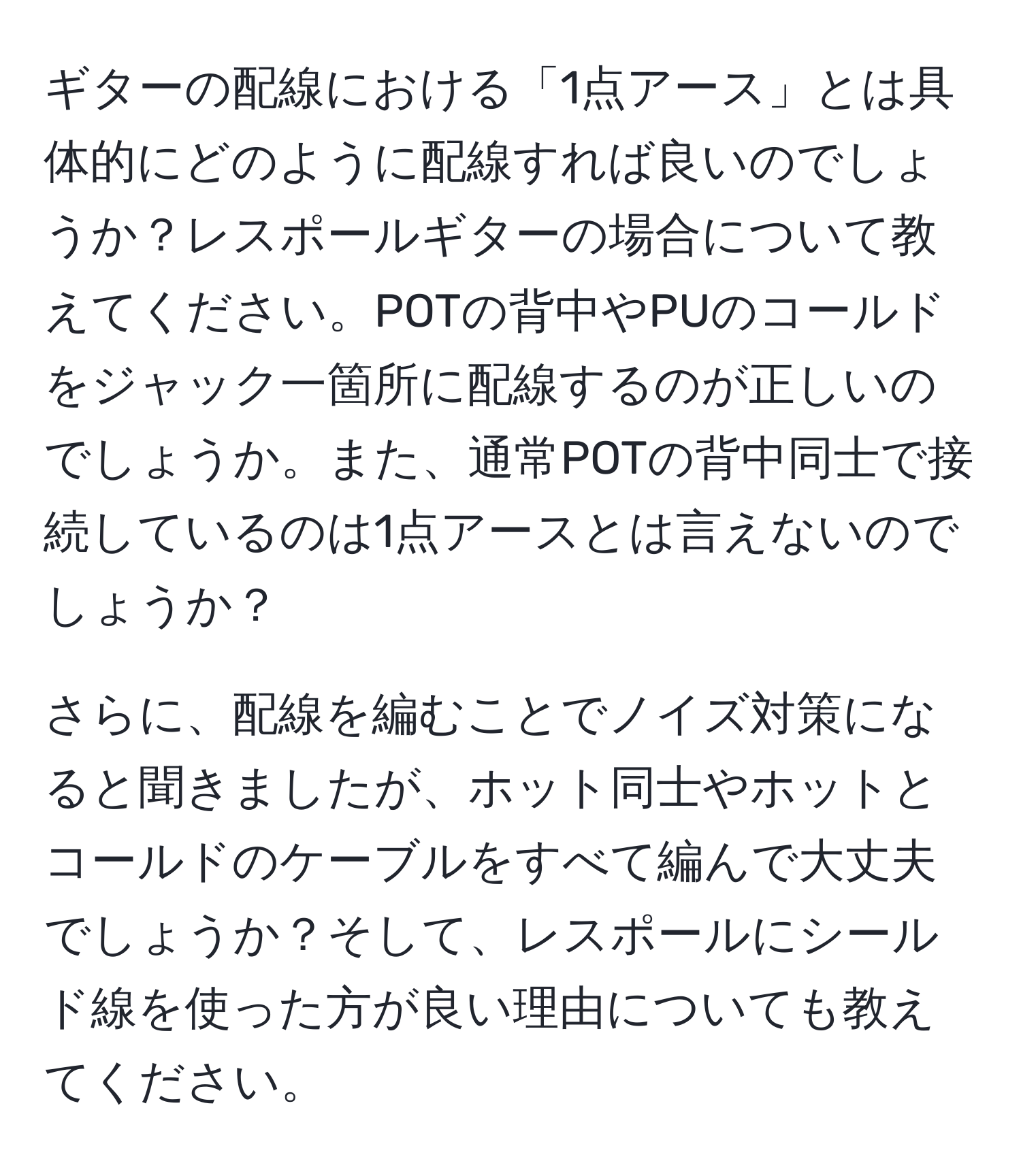 ギターの配線における「1点アース」とは具体的にどのように配線すれば良いのでしょうか？レスポールギターの場合について教えてください。POTの背中やPUのコールドをジャック一箇所に配線するのが正しいのでしょうか。また、通常POTの背中同士で接続しているのは1点アースとは言えないのでしょうか？

さらに、配線を編むことでノイズ対策になると聞きましたが、ホット同士やホットとコールドのケーブルをすべて編んで大丈夫でしょうか？そして、レスポールにシールド線を使った方が良い理由についても教えてください。