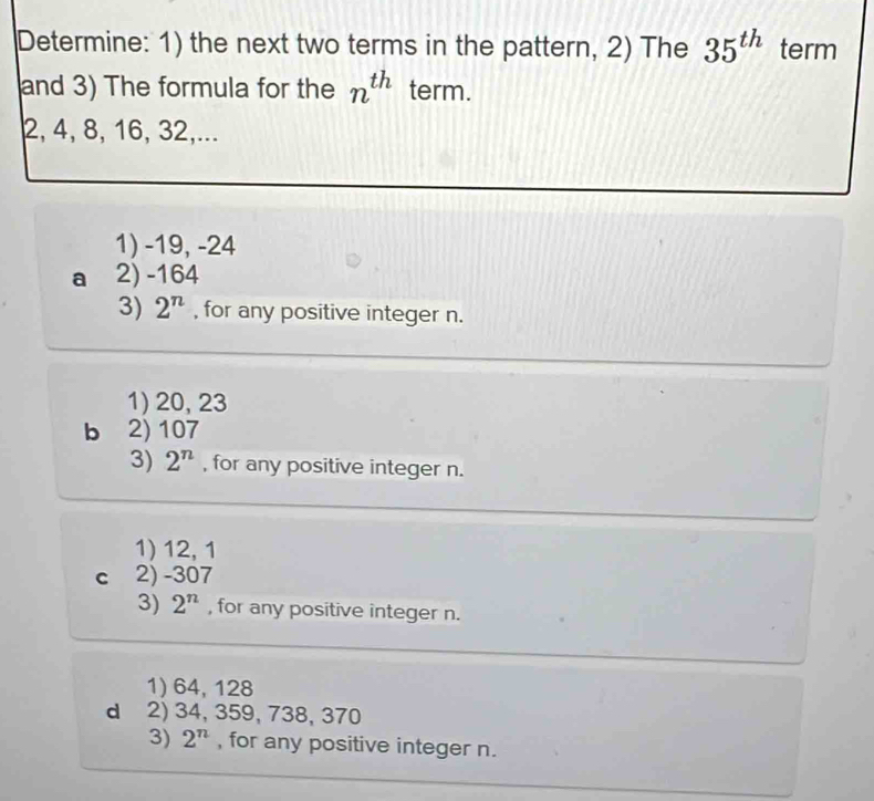 Determine: 1) the next two terms in the pattern, 2) The 35^(th) term
and 3) The formula for the n^(th) term.
2, 4, 8, 16, 32,...
1) -19, -24
a 2) -164
3) 2^n , for any positive integer n.
1) 20, 23
b 2) 107
3) 2^n , for any positive integer n.
1) 12, 1
c 2) -307
3) 2^n , for any positive integer n.
1) 64, 128
d 2) 34, 359, 738, 370
3) 2^n , for any positive integer n.