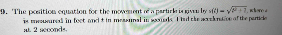 The position equation for the movement of a particle is given by s(t)=sqrt(t^3+1) , where s
is measured in feet and t in measured in seconds. Find the acceleration of the particle 
at 2 seconds.