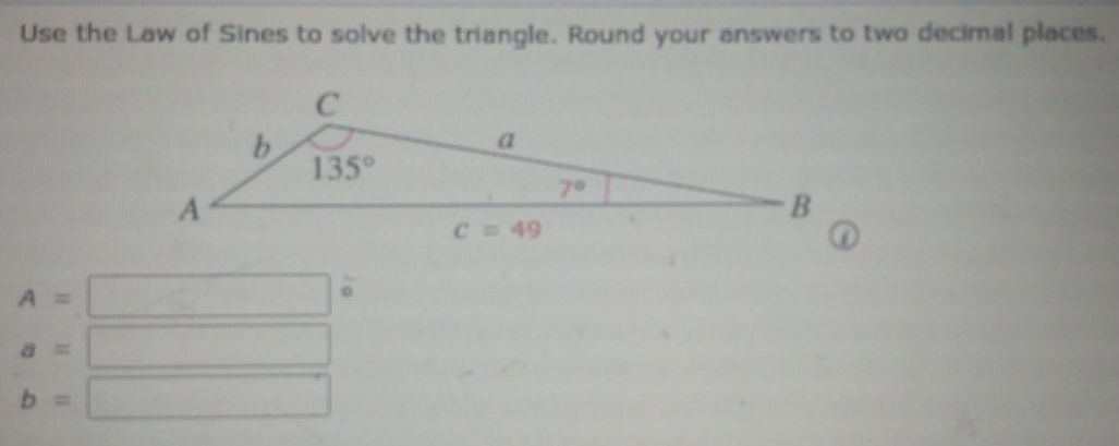 Use the Law of Sines to solve the triangle. Round your answers to two decimal places.
A=
a=
b=