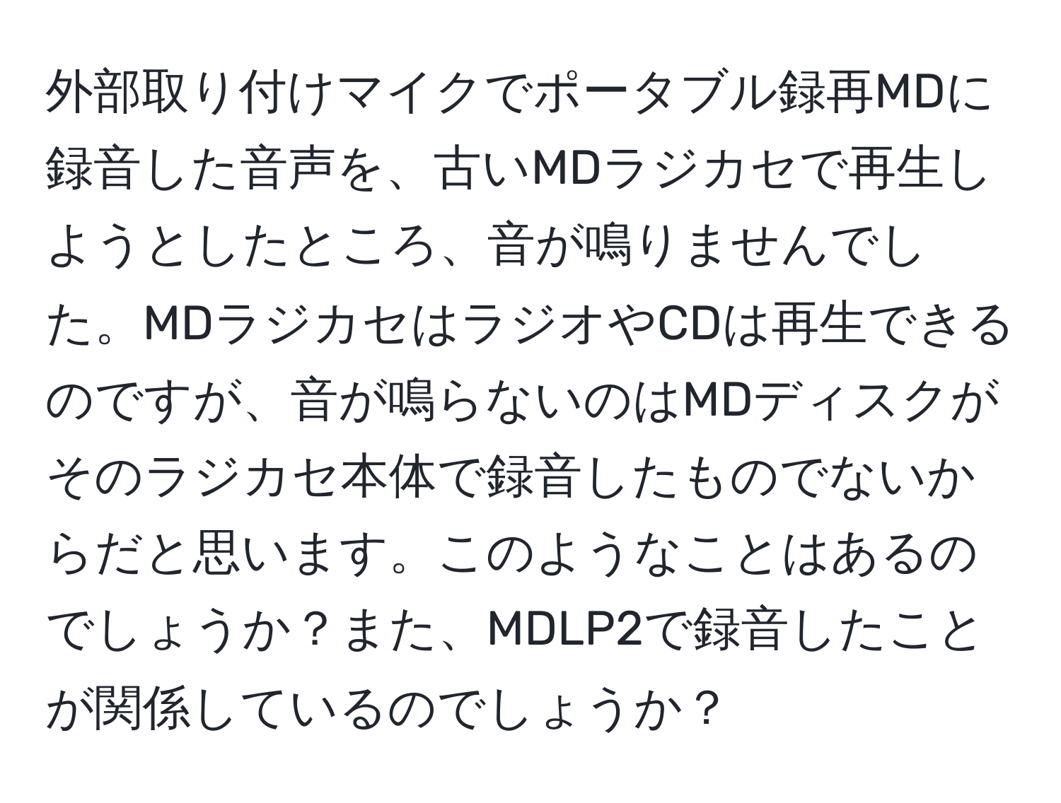 外部取り付けマイクでポータブル録再MDに録音した音声を、古いMDラジカセで再生しようとしたところ、音が鳴りませんでした。MDラジカセはラジオやCDは再生できるのですが、音が鳴らないのはMDディスクがそのラジカセ本体で録音したものでないからだと思います。このようなことはあるのでしょうか？また、MDLP2で録音したことが関係しているのでしょうか？