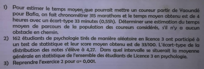 Pour estimer le temps moyen que pourrait mettre un coureur partir de Yaoundé 
pour Bafia, on fait chronométrer 315 marathons et le temps moyen obtenu est de 4
heures avec un écart-type 33 minutes (0,55h). Déterminer une estimation du temps 
moyen de parcours de la population des coureurs considérés, s'il n'y a aucun 
obstacle en chemin. 
2) 162 étudiants de psychologie tirés de manière aléatoire en licence 3 ont participé à 
un test de statistique et leur score moyen obtenu est de 33/100. L'écart-type de la 
distribution des notes s'élève à 4,27. Dans quel intervalle se situerait la moyenne 
générale en statistique de l'ensemble des étudiants de Licence 3 en psychologie. 
3) Reprendre l'exercice 2 pour alpha =0,001.