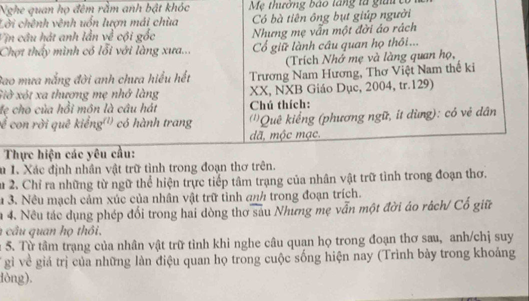 Nghe quan họ đêm rằm anh bật khóc Mẹ thưởng bảo lăng tà giải 
Lời chênh vênh uốn lượn mái chùa Có bà tiên ông bụt giúp người 
Vịn câu hát anh lần về cội gốc Nhưng mẹ vẫn một đời áo rách 
Chợt thấy mình có lỗi với làng xưa... Cổ giữ lành câu quan họ thôi ... 
(Trích Nhớ mẹ và làng quan họ, 
Bao mưa nắng đời anh chưa hiểu hết 
Trương Nam Hương, Thơ Việt Nam thế ki 
Giờ xót xa thượng mẹ nhớ làng XX, NXB Giáo Dục, 2004, tr. 129) 
lẹ cho của hồi môn là câu hát Chú thích: 
Để con rời quê kiếng'') có hành trang (''Quê kiểng (phương ngữ, ít dùng): có vẻ dân 
dã, mộc mạc. 
Thực hiện các yêu cầu: 
Su I. Xác định nhân vật trữ tình trong đoạn thơ trên. 
Su 2. Chỉ ra những từ ngữ thể hiện trực tiếp tâm trạng của nhân vật trữ tình trong đoạn thơ. 
u 3. Nều mạch cảm xúc của nhân vật trữ tình anh trong đoạn trích. 
n 4. Nều tác dụng phép đổi trong hai dòng thơ sau Nhưng mẹ vẫn một đời áo rách/ Cổ giữ 
cầu quan họ thôi. 
u 5. Từ tâm trạng của nhân vật trữ tình khi nghe câu quan họ trong đoạn thơ sau, anh/chị suy 
gì về giả trị của những làn điệu quan họ trong cuộc sống hiện nay (Trình bày trong khoảng 
lòng).