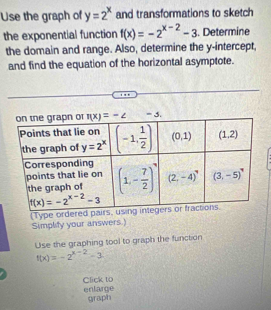 Use the graph of y=2^x and transformations to sketch
the exponential function f(x)=-2^(x-2)-3. Determine
the domain and range. Also, determine the y-intercept,
and find the equation of the horizontal asymptote.
(Type ordered pa
Simplify your answers.)
Use the graphing tool to graph the function
f(x)=-2^(x-2)-3.
Click to
enlarge
graph