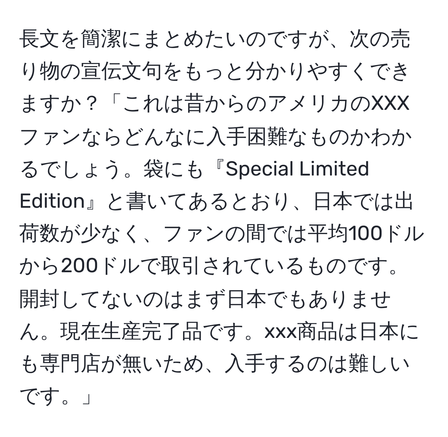 長文を簡潔にまとめたいのですが、次の売り物の宣伝文句をもっと分かりやすくできますか？「これは昔からのアメリカのXXXファンならどんなに入手困難なものかわかるでしょう。袋にも『Special Limited Edition』と書いてあるとおり、日本では出荷数が少なく、ファンの間では平均100ドルから200ドルで取引されているものです。開封してないのはまず日本でもありません。現在生産完了品です。xxx商品は日本にも専門店が無いため、入手するのは難しいです。」