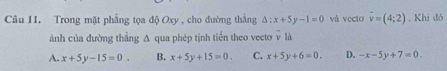 Trong mặt phẳng tọa độ Oxy , cho đường thắng △ :x+5y-1=0 và vecto vector v=(4;2). Khi đó
ảnh của đường thẳng Δ qua phép tịnh tiến theo vectơ ^ là
A. x+5y-15=0. B. x+5y+15=0. C. x+5y+6=0. D. -x-5y+7=0.