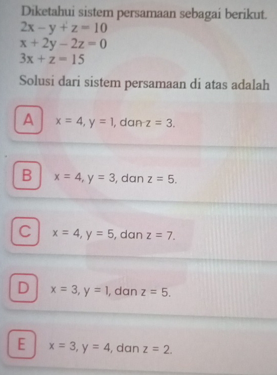 Diketahui sistem persamaan sebagai berikut.
2x-y+z=10
x+2y-2z=0
3x+z=15
Solusi dari sistem persamaan di atas adalah
A x=4, y=1 , dan z=3.
B x=4, y=3 , dan z=5.
C x=4, y=5 , dan z=7.
D x=3, y=1 , dan z=5.
E x=3, y=4 , dan z=2.