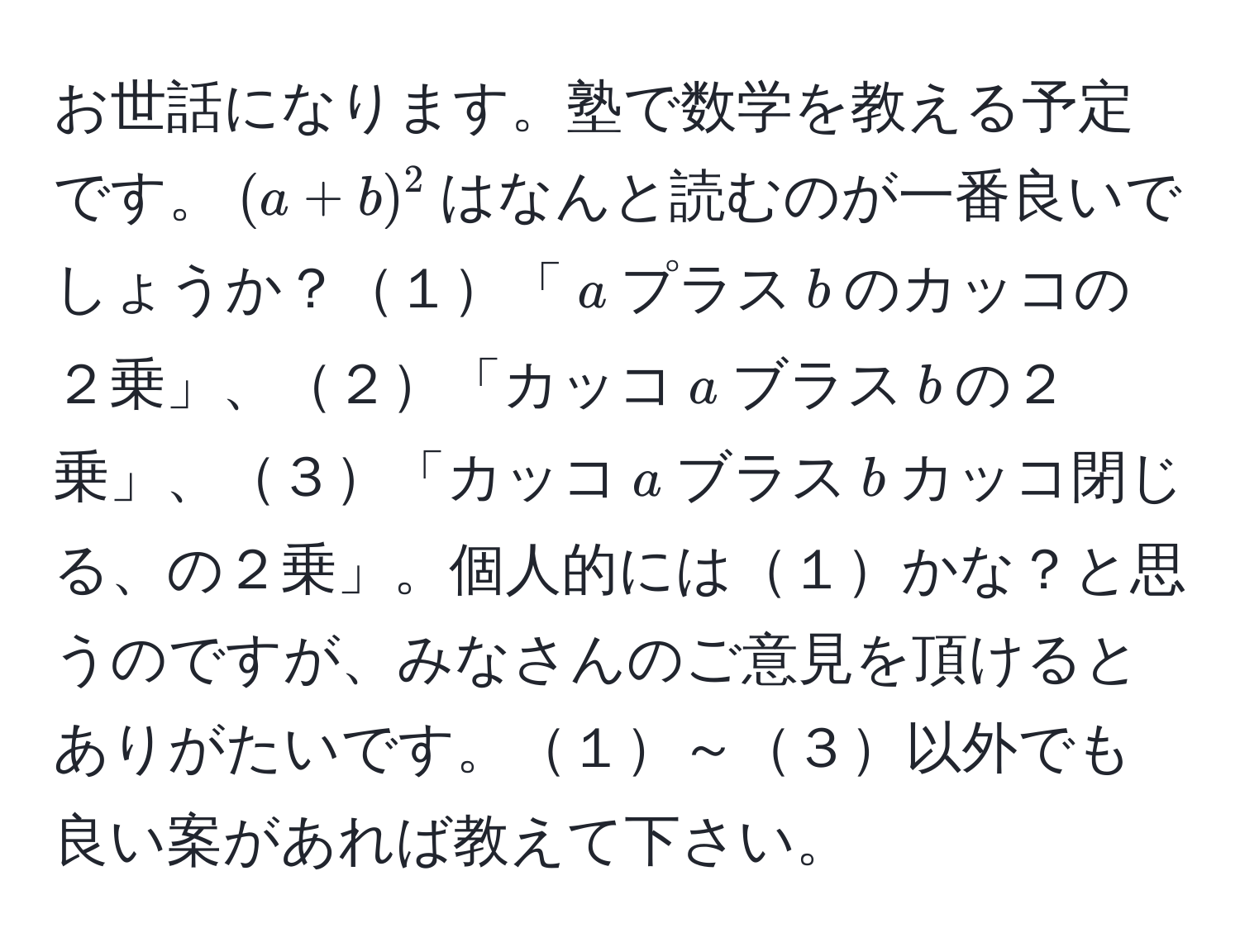 お世話になります。塾で数学を教える予定です。$(a + b)^2$はなんと読むのが一番良いでしょうか？１「$a$プラス$b$のカッコの２乗」、２「カッコ$a$ブラス$b$の２乗」、３「カッコ$a$ブラス$b$カッコ閉じる、の２乗」。個人的には１かな？と思うのですが、みなさんのご意見を頂けるとありがたいです。１～３以外でも良い案があれば教えて下さい。