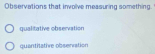 Observations that involve measuring something.
qualitative observation
quantitative observation