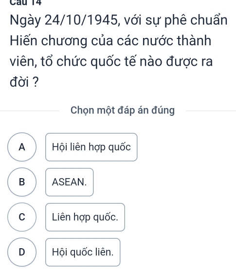 Ngày 24/10/1945, với sự phê chuẩn
Hiến chương của các nước thành
viên, tổ chức quốc tế nào được ra
đời ?
Chọn một đáp án đúng
A Hội liên hợp quốc
B ASEAN.
C Liên hợp quốc.
D Hội quốc liên.