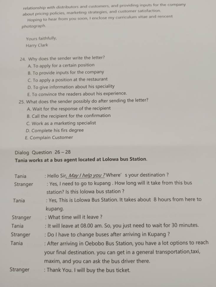 relationship with distributors and customers, and providing inputs for the company
about pricing policies, marketing strategies, and customer satisfaction.
Hoping to hear from you soon, I enclose my curriculum vitae and rencent
photograph.
Yours faithfully,
Harry Clark
24. Why does the sender write the letter?
A. To apply for a certain position
B. To provide inputs for the company
C. To apply a position at the restaurant
D. To give information about his speciality
E. To convince the readers about his experience.
25. What does the sender possibly do after sending the letter?
A. Wait for the response of the recipient
B. Call the recipient for the confirmation
C. Work as a marketing specialist
D. Complete his firs degree
E. Complain Customer
Dialog Question 26 -28
Tania works at a bus agent located at Lolowa bus Station.
Tania : Hello Sir, May I help you ?Where’s your destination ?
Stranger : Yes, I need to go to kupang . How long will it take from this bus
station? Is this lolowa bus station ?
Tania : Yes, This is Lolowa Bus Station. It takes about 8 hours from here to
kupang.
Stranger : What time will it leave ?
Tania : It will leave at 08.00 am. So, you just need to wait for 30 minutes.
Stranger : Do I have to change buses after arriving in Kupang ?
Tania : After arriving in Oebobo Bus Station, you have a lot options to reach
your final destination. you can get in a general transportation,taxi,
maxim, and you can ask the bus driver there.
Stranger : Thank You. I will buy the bus ticket.