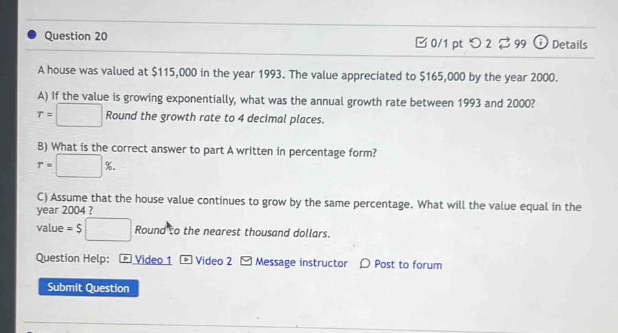 □ 0/1 pt つ 2 % 99 Details 
A house was valued at $115,000 in the year 1993. The value appreciated to $165,000 by the year 2000. 
A) If the value is growing exponentially, what was the annual growth rate between 1993 and 2000?
T=□ Round the growth rate to 4 decimal places. 
B) What is the correct answer to part A written in percentage form?
r=□ %. 
C) Assume that the house value continues to grow by the same percentage. What will the value equal in the 
year 2004 ? 
value =$□ Round so the nearest thousand dollars. 
Question Help: ： * Video 1 - Video 2 - Message instructor 〇 Post to forum 
Submit Question