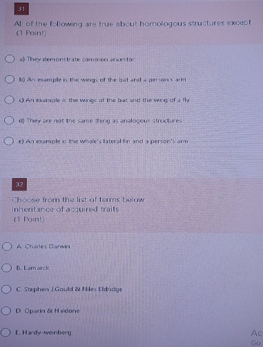 All of the following are true about homologous structures except
(1 Point)
a) They demonstrate common ancestor
b) An example is the wings of the bat and a person's arm
c) An example is the wings of the bat and the wing of a fly
d) They are not the same thing as analogous structures
e) An example is the whale's lateral fin and a person's arm
32
Choose from the list of terms below
Inheritance of acquired traits
(1 Point)
A. Charles Darwin
6. Lam arck
C. Stephen J.Gould & Niles Eldridge
D. Oparin & Haldone
E. Hardy-weinberg Ac
Go