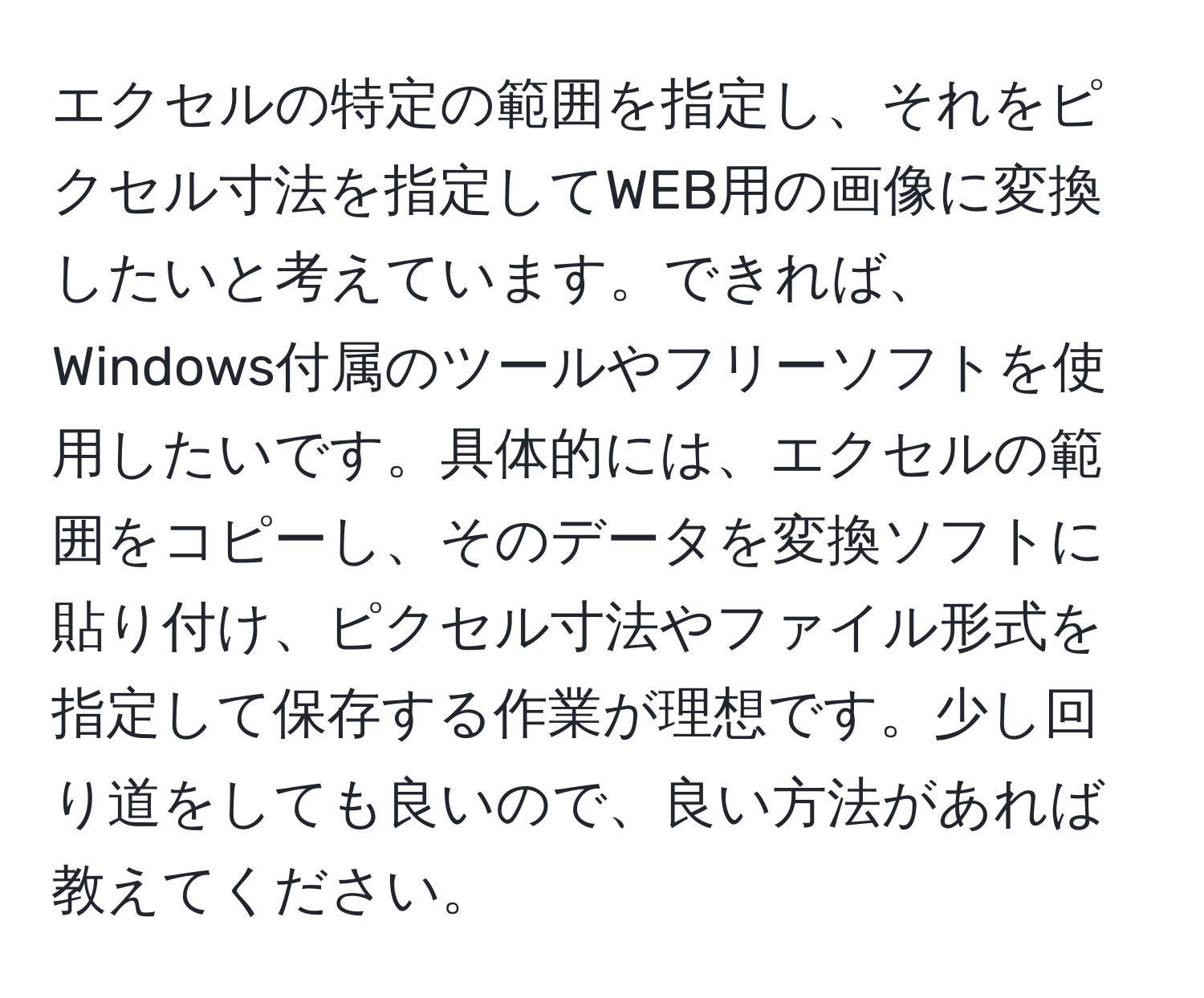 エクセルの特定の範囲を指定し、それをピクセル寸法を指定してWEB用の画像に変換したいと考えています。できれば、Windows付属のツールやフリーソフトを使用したいです。具体的には、エクセルの範囲をコピーし、そのデータを変換ソフトに貼り付け、ピクセル寸法やファイル形式を指定して保存する作業が理想です。少し回り道をしても良いので、良い方法があれば教えてください。