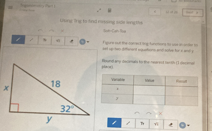 All Bopkmark
Trigonometry Part 1
<
Cristal Sosa 12 of 26 Next y
Using Trig to find missing side lengths
× Soh-Cah-Toa
1 T  sqrt(± ) Figure out the correct trig functions to use in order to
set up two different equations and solve for x and y.
Round any decimals to the nearest tenth (1 decimal
place).
×
i 1 Tr sqrt(± ) ly