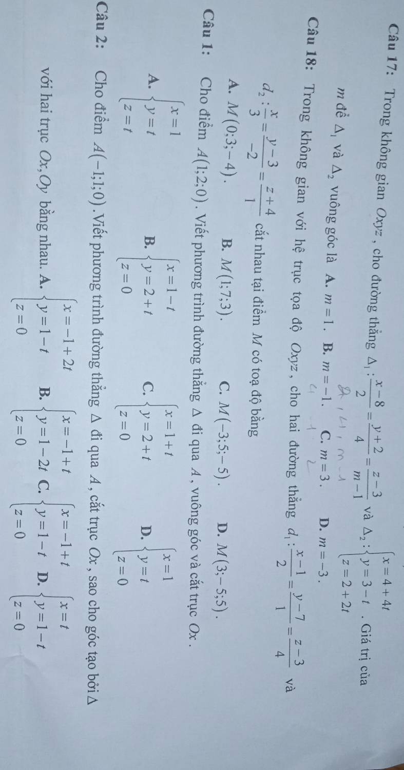 Trong không gian Oxyz , cho đường thắng △ _1: (x-8)/2 = (y+2)/4 = (z-3)/m-1  và Delta _2:beginarrayl x=4+4t y=3-t z=2+2tendarray.. Giá trị của
m để △ _1 và △ _2 vuông góc là A. m=1.. B. m=-1. C. m=3. D. m=-3.
Câu 18: Trong không gian với hệ trục tọa độ Oxyz, cho hai đường thắng d_1: (x-1)/2 = (y-7)/1 = (z-3)/4  và
d_2: x/3 = (y-3)/-2 = (z+4)/1  cắt nhau tại điểm M có toạ độ bằng
A. M(0;3;-4). B. M(1;7;3).
C. M(-3;5;-5). D. M(3;-5;5).
Câu 1: Cho điểm A(1;2;0). Viết phương trình đường thắng Δ đi qua A , vuông góc và cắt trục Ox .
A. beginarrayl x=1 y=t z=tendarray. beginarrayl x=1-t y=2+t z=0endarray.
B.
C. beginarrayl x=1+t y=2+t z=0endarray. beginarrayl x=1 y=t z=0endarray.
D.
Câu 2: Cho điểm A(-1;1;0).Viết phương trình đường thẳng △ di qua A , cắt trục Ox , sao cho góc tạo bởi Δ
với hai trục Ox,Oy bằng nhau. A. beginarrayl x=-1+2t y=1-t z=0endarray. B. beginarrayl x=-1+t y=1-2t z=0endarray. C. beginarrayl x=-1+t y=1-t z=0endarray. D. beginarrayl x=t y=1-t z=0endarray.