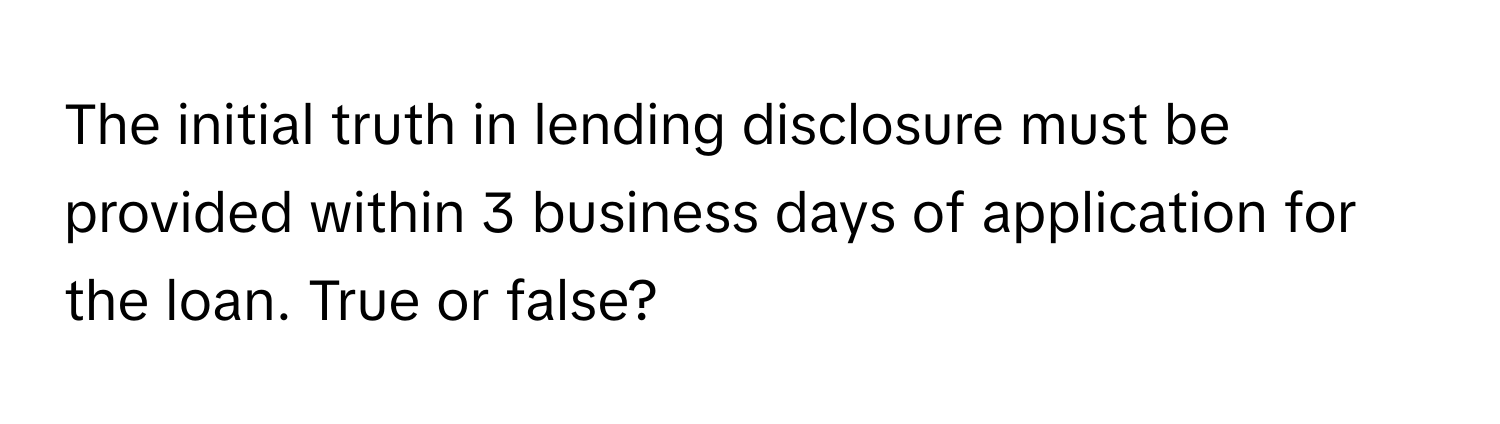 The initial truth in lending disclosure must be provided within 3 business days of application for the loan. True or false?