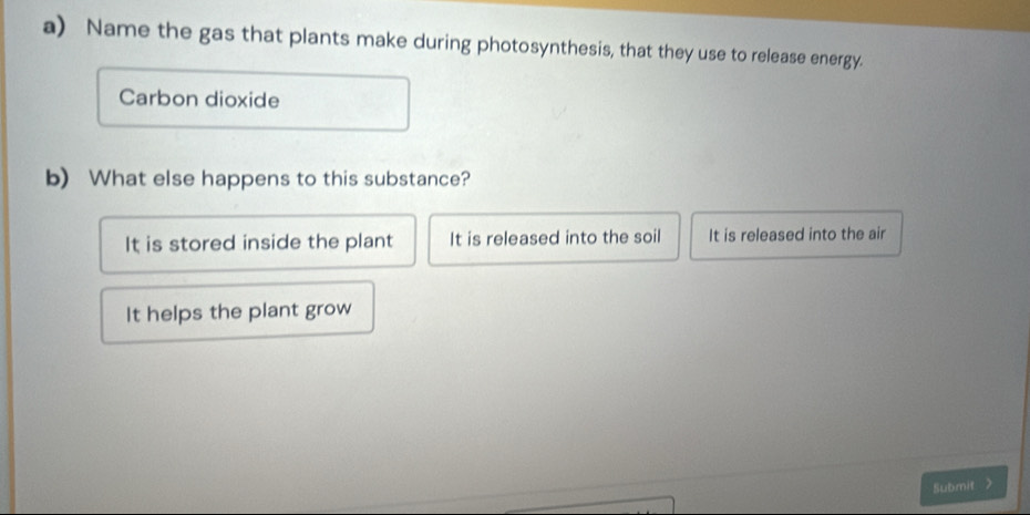 Name the gas that plants make during photosynthesis, that they use to release energy.
Carbon dioxide
b) What else happens to this substance?
It is stored inside the plant It is released into the soil It is released into the air
It helps the plant grow
Submit >