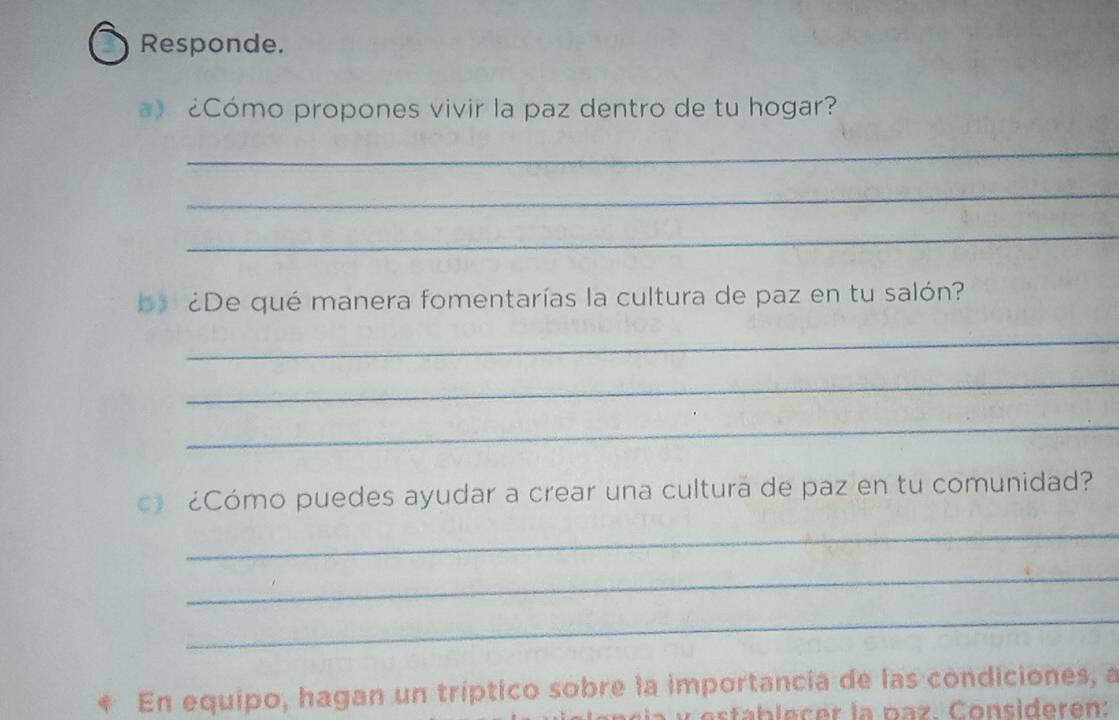 Responde. 
¿Cómo propones vivir la paz dentro de tu hogar? 
_ 
_ 
_ 
a ¿De qué manera fomentarías la cultura de paz en tu salón? 
_ 
_ 
_ 
c ¿Cómo puedes ayudar a crear una culturá de paz en tu comunidad? 
_ 
_ 
_ 
En equipo, hagan un tríptico sobre la importancia de las condiciones, a 
C stablecer la paz. Consideren: