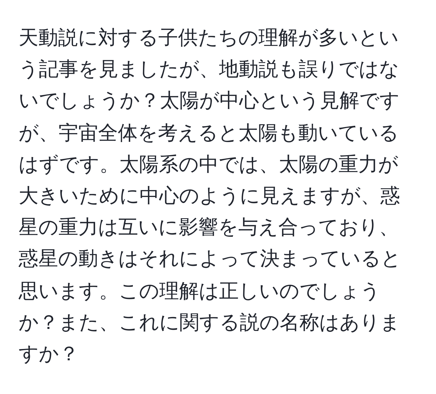 天動説に対する子供たちの理解が多いという記事を見ましたが、地動説も誤りではないでしょうか？太陽が中心という見解ですが、宇宙全体を考えると太陽も動いているはずです。太陽系の中では、太陽の重力が大きいために中心のように見えますが、惑星の重力は互いに影響を与え合っており、惑星の動きはそれによって決まっていると思います。この理解は正しいのでしょうか？また、これに関する説の名称はありますか？