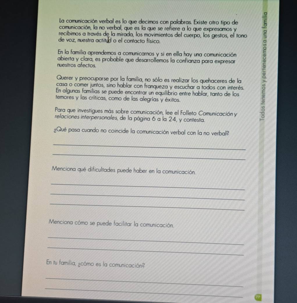 La comunicación verbal es lo que decimos con palabras. Existe otro tipo de 
comunicación, la no verbal, que es la que se refiere a lo que expresamos y 
recibimos a través de la mirada, los movimientos del cuerpo, los gestos, el tono 
de voz, nuestra actitud o el contacto físico. 
abierta y clara, es probable que desarrollemos la confianza para expresar 5
En la familia aprendemos a comunicarnos y si en ella hay una comunicación 
nuestros afectos. 
Querer y preocuparse por la familia, no sólo es realizar los quehaceres de la 
casa o comer juntos, sino hablar con franqueza y escuchar a todos con interés. 
En algunas familias se puede encontrar un equilibrio entre hablar, tanto de los 
temores y las críticas, como de las alegrías y éxitos. 
Para que investigues más sobre comunicación, lee el Folleto Comunicación y 
relaciones interpersonales, de la página 6 a la 24, y contesta. 
¿Qué pasa cuando no coincide la comunicación verbal con la no verbal? 
_ 
_ 
Menciona qué dificultades puede haber en la comunicación. 
_ 
_ 
_ 
Menciona cómo se puede facilitar la comunicación. 
_ 
_ 
En tu familia, ¿cómo es la comunicación? 
_ 
_