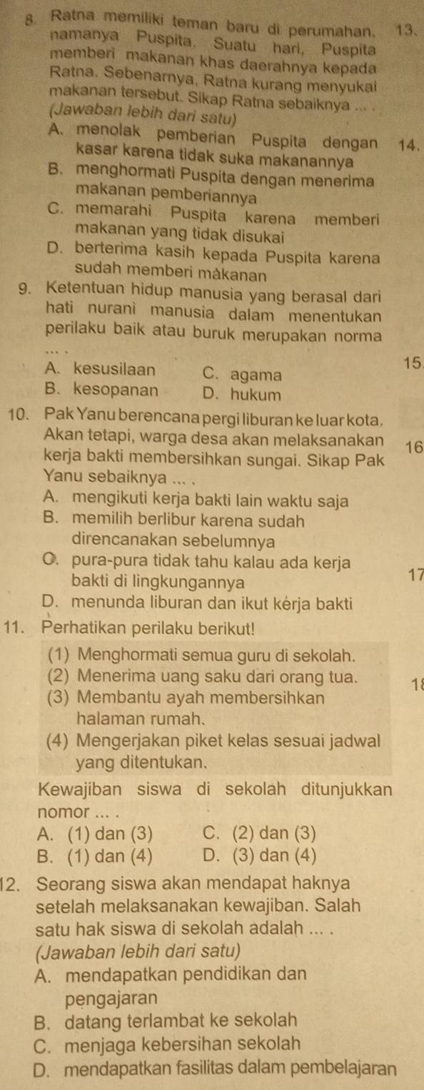 Ratna memiliki teman baru di perumahan. 13.
namanya Puspita. Suatu hari, Puspita
memberi makanan khas daerahnya kepada
Ratna. Sebenarnya, Ratna kurang menyukai
makanan tersebut. Sikap Ratna sebaiknya … .
(Jawaban lebih dari satu)
A. menolak pemberian Puspita dengan 14.
kasar karena tidak suka makanannya
B. menghormati Puspita dengan menerima
makanan pemberiannya
C. memarahi Puspita karena memberi
makanan yang tidak disukai
D. berterima kasih kepada Puspita karena
sudah memberi måkanan
9. Ketentuan hidup manusia yang berasal dari
hati nuranì manusia dalam menentukan
perilaku baik atau buruk merupakan norma
15
A. kesusilaan C. agama
B. kesopanan D. hukum
10. Pak Yanu berencana pergi liburan ke luar kota,
Akan tetapi, warga desa akan melaksanakan 16
kerja bakti membersihkan sungai. Sikap Pak
Yanu sebaiknya ... .
A. mengikuti kerja bakti lain waktu saja
B. memilih berlibur karena sudah
direncanakan sebelumnya
O. pura-pura tidak tahu kalau ada kerja 17
bakti di lingkungannya
D. menunda liburan dan ikut kėrja bakti
11. Perhatikan perilaku berikut!
(1) Menghormati semua guru di sekolah.
(2) Menerima uang saku dari orang tua. 18
(3) Membantu ayah membersihkan
halaman rumah.
(4) Mengerjakan piket kelas sesuai jadwal
yang ditentukan.
Kewajiban siswa di sekolah ditunjukkan
nomor ... .
A. (1) dan (3) C. (2) dan (3)
B. (1) dan (4) D. (3) dan (4)
12. Seorang siswa akan mendapat haknya
setelah melaksanakan kewajiban. Salah
satu hak siswa di sekolah adalah ... .
(Jawaban lebih dari satu)
A. mendapatkan pendidikan dan
pengajaran
B. datang terlambat ke sekolah
C. menjaga kebersihan sekolah
D. mendapatkan fasilitas dalam pembelajaran