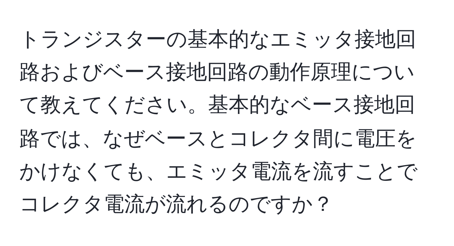 トランジスターの基本的なエミッタ接地回路およびベース接地回路の動作原理について教えてください。基本的なベース接地回路では、なぜベースとコレクタ間に電圧をかけなくても、エミッタ電流を流すことでコレクタ電流が流れるのですか？