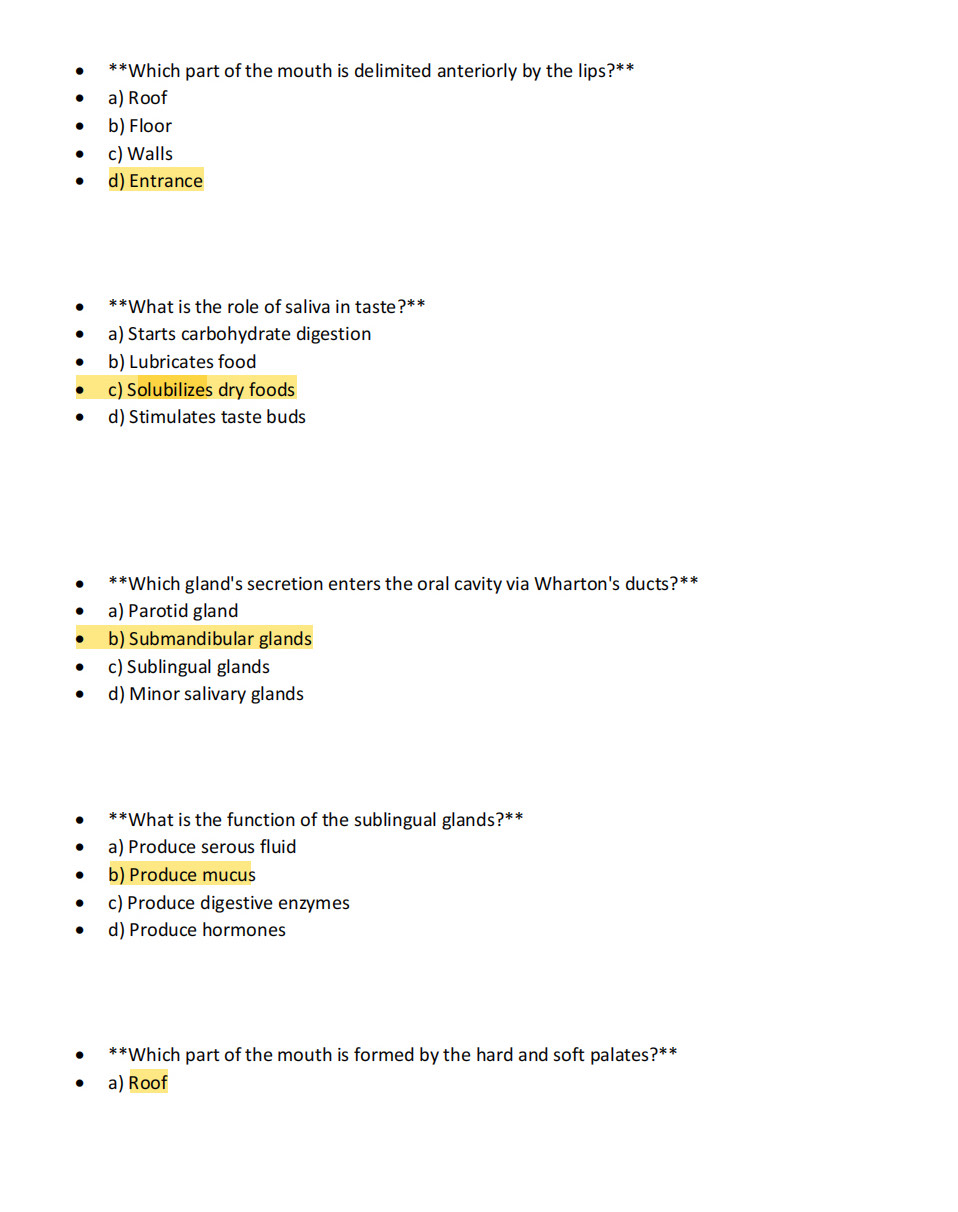 Which part of the mouth is delimited anteriorly by the lips?**
a) Roof
b) Floor
c) Walls
d) Entrance
**What is the role of saliva in taste?**
a) Starts carbohydrate digestion
b) Lubricates food
c) Solubilizes dry foods
d) Stimulates taste buds
** *Which gland's secretion enters the oral cavity via Wharton's ducts?**
a) Parotid gland
b) Submandibular glands
c) Sublingual glands
d) Minor salivary glands
**What is the function of the sublingual glands?**
a) Produce serous fluid
b) Produce mucus
c) Produce digestive enzymes
d) Produce hormones
**Which part of the mouth is formed by the hard and soft palates?**
a) Roof