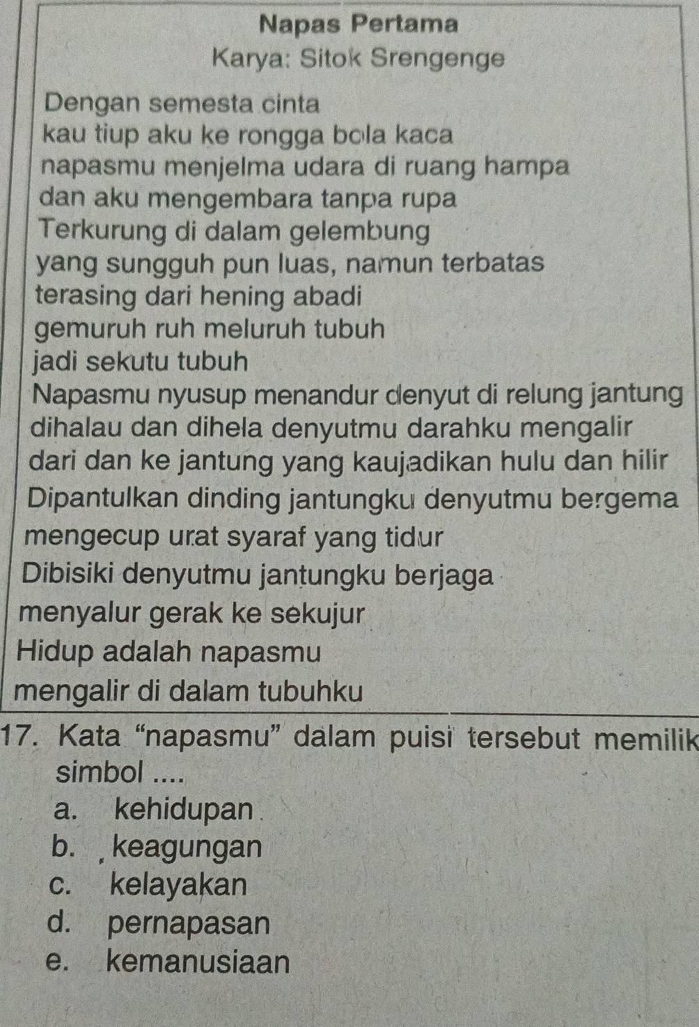 Napas Pertama
Karya: Sitok Srengenge
Dengan semesta cinta
kau tiup aku ke rongga bola kaca
napasmu menjelma udara di ruang hampa
dan aku mengembara tanpa rupa
Terkurung di dalam gelembung
yang sungguh pun luas, namun terbatas
terasing dari hening abadi
gemuruh ruh meluruh tubuh
jadi sekutu tubuh
Napasmu nyusup menandur denyut di relung jantung
dihalau dan dihela denyutmu darahku mengalir
dari dan ke jantung yang kaujadikan hulu dan hilir
Dipantulkan dinding jantungku denyutmu bergema
mengecup urat syaraf yang tidur
Dibisiki denyutmu jantungku berjaga
menyalur gerak ke sekujur
Hidup adalah napasmu
mengalir di dalam tubuhku
17. Kata “napasmu” dalam puisi tersebut memilik
simbol ....
a. kehidupan
b. keagungan
c. kelayakan
d. pernapasan
e. kemanusiaan