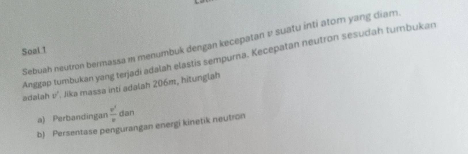 Sebuah neutron bermassa m menumbuk dengan kecepatan v suatu inti ator yang diam 
Soal 1 
Anggap tumbukan yang terjadi adalah elastis sempurna. Kecepatan neutron sesudah tumbukan 
adalah v^,. Jika massa inti adalah 206m, hitunglah 
a) Perbandingan  v'/v  dan 
b) Persentase pengurangan energi kinetik neutron