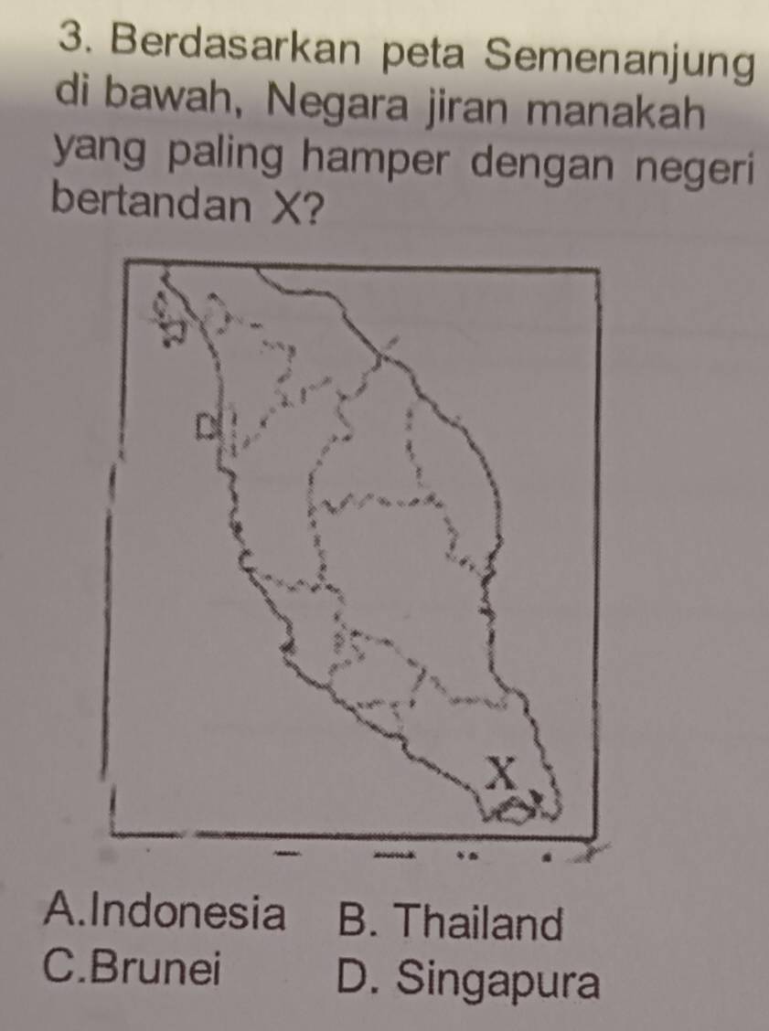 Berdasarkan peta Semenanjung
di bawah, Negara jiran manakah
yang paling hamper dengan negeri 
bertandan X?
A.Indonesia B. Thailand
C.Brunei D. Singapura