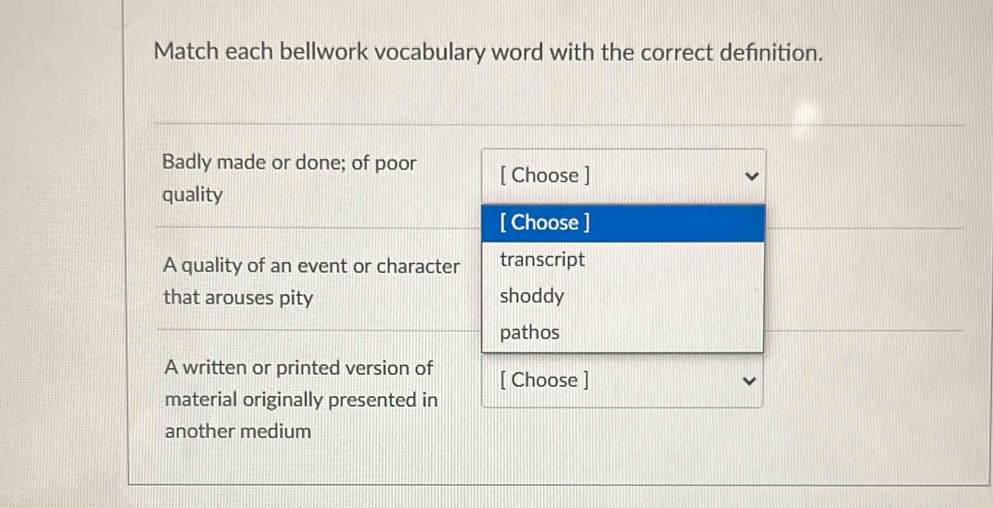 Match each bellwork vocabulary word with the correct defnition.
Badly made or done; of poor [ Choose ]
quality
[ Choose ]
A quality of an event or character transcript
that arouses pity shoddy
pathos
A written or printed version of [ Choose ]
material originally presented in
another medium