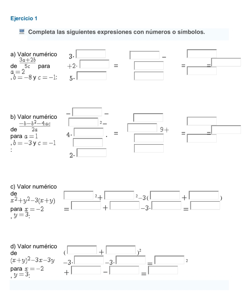 Completa las siguientes expresiones con números o símbolos. 
a) Valor numérico 3. beginarrayr □  □ endarray =beginarrayr □ - □ endarray =beginarrayr □  □ endarray
de  (3a+2b)/5c  para +
a=2
,b=-8 y c=-1 : 5. □ 
(-y-()=()(x-)) 
b) Valor numérico 
de  (-b-b^2-4ac)/2a  (-3,4)
para a=1 4  □ /□  = □ /□  += □ /□  
b=-3 y c=-1
2 □ ,□ )
c) Valor numérico 
de
x^2+y^2-3(x+y)
para x=-2
y=3
d) Valor numérico □ +□ )^2
de
(x+y)^2-3x-3y -3· □ -3 .□ □ =□
para x=-2 +□ -□ =□
y=3