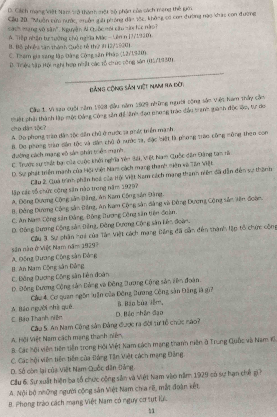 D. Cách mạng Việt Nam trở thành một bộ phận của cách mạng thế giới.
Câu 20. "Muỗn cứu nước, muốn giải phóng dân tộc, không có con đường nào khác con đường
cách mạng vô sân". Nguyễn Ái Quốc nói câu này lúc nào?
A. Tiếp nhận tư tưởng chủ nghĩa Mác - Lênin (7/1920).
B. Bồ phiều tán thành Quốc tế thử III (2/1920).
C. Tham gia sang lập Đảng Cộng sản Pháp (12/1920).
D. Triệu tập Hội nghị hợp nhất các tổ chức cộng sản (01/1930).
đẢNG CộNG SẢN ViệT NAM rA đời
Cầu 1. Vì sao cuối năm 1928 đầu năm 1929 những người cộng sản Việt Nam thấy cần
thiết phải thành lập một Đảng Cộng sản để lãnh đạo phong trào đấu tranh giành độc lập, tự do
cho dân tộc?
A. Do phong trào dân tộc dân chủ ở nước ta phát triển mạnh.
B. Do phong trào dân tộc và dân chủ ở nước ta, đặc biệt là phong trào công nông theo con
đường cách mạng vô sản phát triển mạnh.
C. Trước sự thất bại của cuộc khởi nghĩa Yên Bái, Việt Nam Quốc dân Đảng tan rã.
D. Sự phát triển mạnh của Hội Việt Nam cách mạng thanh niên và Tân Việt.
Câu 2. Quá trình phân hoá của Hội Việt Nam cách mạng thanh niên đã dẫn đến sự thành
lập các tổ chức cộng sản nào trong năm 1929?
A. Đông Dương Cộng sản Đảng, An Nam Cộng sản Đảng.
B. Đông Dương Cộng sản Đảng, An Nam Cộng sản đảng và Đông Dương Cộng sản liên đoàn.
C. An Nam Cộng sản Đảng, Đông Dương Cộng sản tiên đoàn.
D. Đông Dương Cộng sản Đảng, Đông Dương Cộng sản liên đoàn.
Câu 3. Sự phân hoá của Tân Việt cách mạng Đảng đã dẫn đến thành lập tổ chức cộng
sản nào ở Việt Nam năm 1929?
A. Đông Dương Cộng sản Đảng
B. An Nam Cộng sản Đảng.
C. Đông Dương Cộng sản liên đoàn.
D. Đông Dương Cộng sản Đảng và Đông Dương Cộng sản liên đoàn.
Câu 4. Cơ quan ngôn luận của Đông Dương Cộng sản Đảng là gì?
A. Báo người nhà quê. B. Báo búa liềm,
C. Báo Thanh niên D. Báo nhân đạo
Câu 5. An Nam Cộng sản Đảng được ra đời từ tổ chức nào?
A. Hội Việt Nam cách mạng thanh niên,
B. Các hội viên tiên tiền trong Hội Việt Nam cách mạng thanh niên ở Trung Quốc và Nam Kì.
C. Các hội viên tiên tiến của Đảng Tân Việt cách mạng Đảng.
D. Số còn lại của Việt Nam Quốc dân Đảng.
Câu 6. Sự xuất hiện ba tổ chức cộng sản và Việt Nam vào năm 1929 có sự hạn chế gì?
A. Nội bộ những người cộng sản Việt Nam chia rẽ, mắt đoàn kết.
B. Phong trào cách mạng Việt Nam có nguy cơ tụt lùi.
11