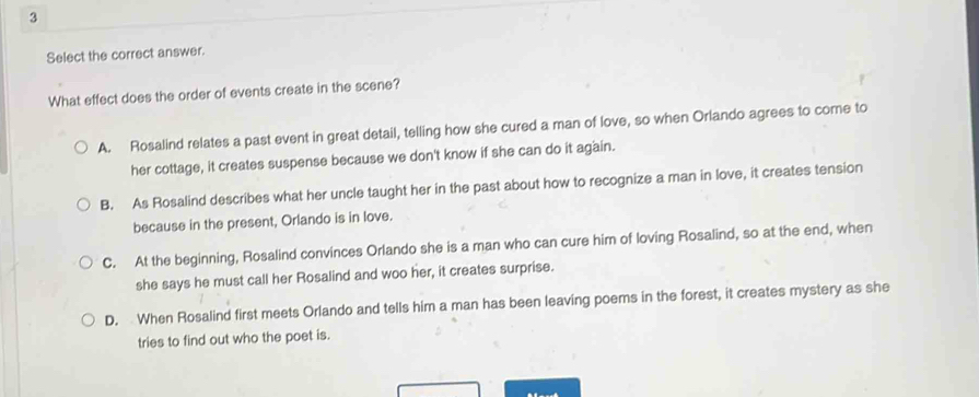 Select the correct answer.
What effect does the order of events create in the scene?
A. Rosalind relates a past event in great detail, telling how she cured a man of love, so when Orlando agrees to come to
her cottage, it creates suspense because we don't know if she can do it again.
B. As Rosalind describes what her uncle taught her in the past about how to recognize a man in love, it creates tension
because in the present, Orlando is in love.
C. At the beginning, Rosalind convinces Orlando she is a man who can cure him of loving Rosalind, so at the end, when
she says he must call her Rosalind and woo her, it creates surprise.
D. When Rosalind first meets Orlando and tells him a man has been leaving poems in the forest, it creates mystery as she
tries to find out who the poet is.