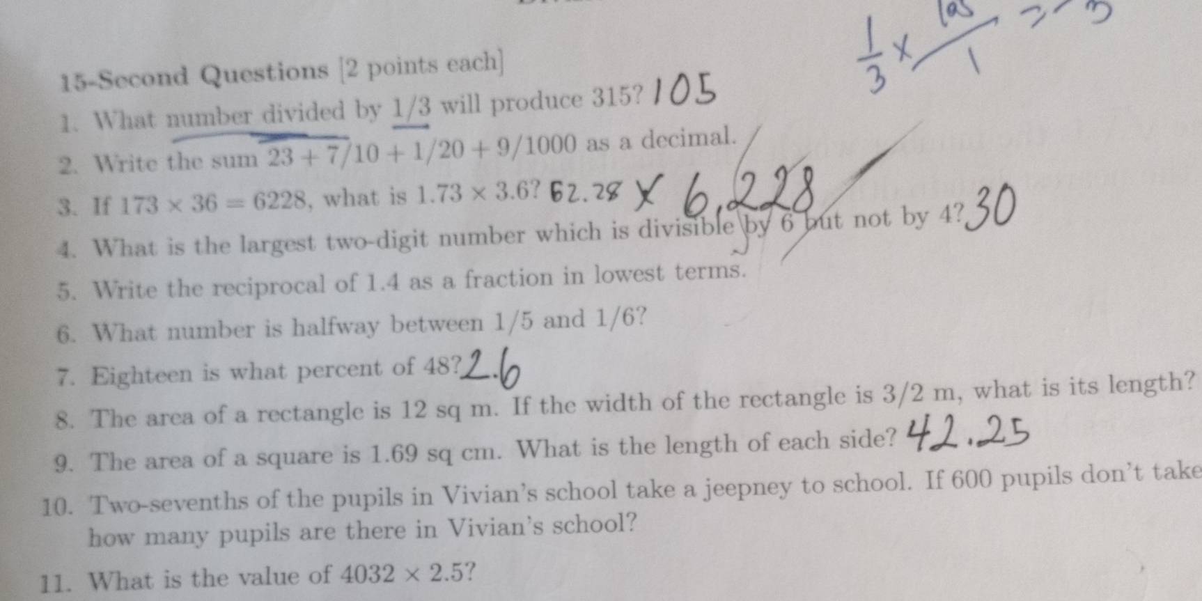 15-Second Questions [2 points each] 
1. What number divided by 1/3 will produce 315? 
2. Write the sum 23+7/10+1/20+9/1000 as a decimal. 
3. If 173* 36=6228 , what is 1.73* 3.6? 
4. What is the largest two-digit number which is divisible by 6 but not by 4? 
5. Write the reciprocal of 1.4 as a fraction in lowest terms. 
6. What number is halfway between 1/5 and 1/6? 
7. Eighteen is what percent of 48? 
8. The area of a rectangle is 12 sq m. If the width of the rectangle is 3/2 m, what is its length? 
9. The area of a square is 1.69 sq cm. What is the length of each side? 
10. Two-sevenths of the pupils in Vivian’s school take a jeepney to school. If 600 pupils don’t take 
how many pupils are there in Vivian's school? 
11. What is the value of 4032* 2.5 ?