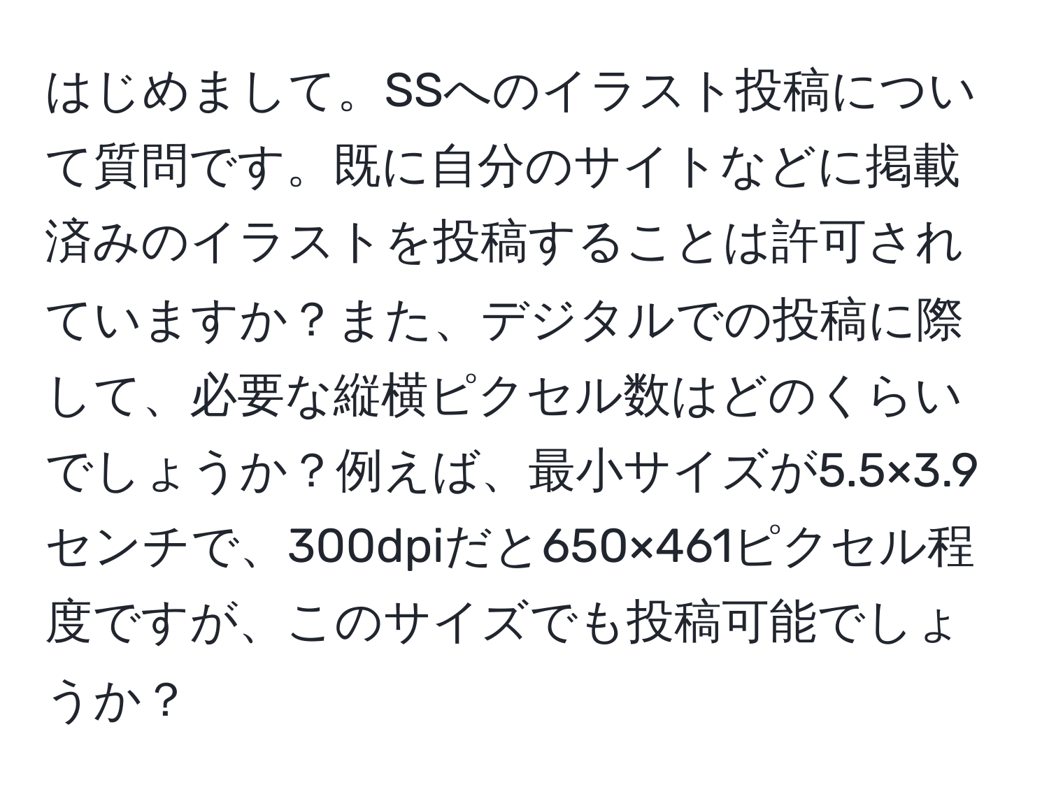 はじめまして。SSへのイラスト投稿について質問です。既に自分のサイトなどに掲載済みのイラストを投稿することは許可されていますか？また、デジタルでの投稿に際して、必要な縦横ピクセル数はどのくらいでしょうか？例えば、最小サイズが5.5×3.9センチで、300dpiだと650×461ピクセル程度ですが、このサイズでも投稿可能でしょうか？