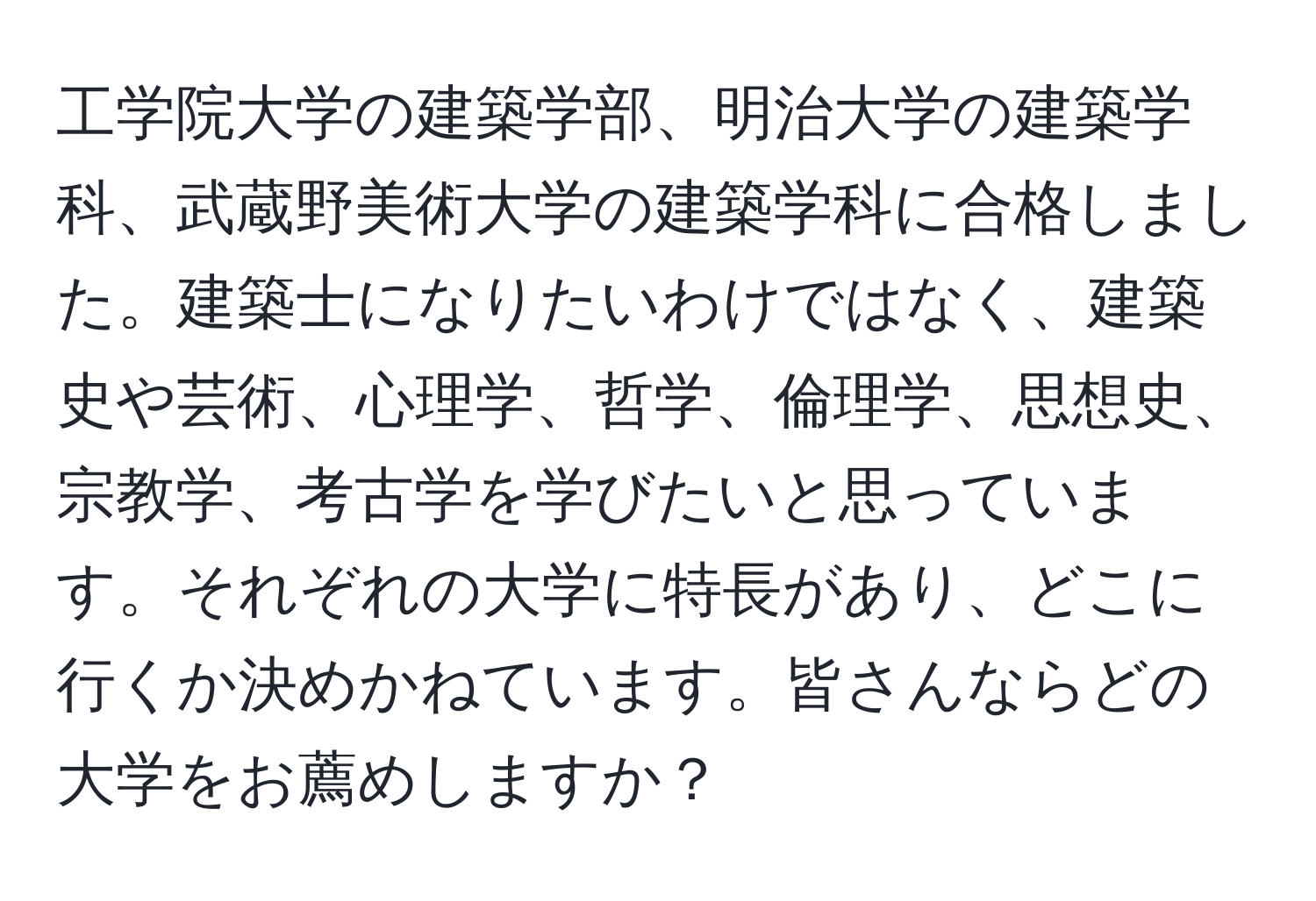 工学院大学の建築学部、明治大学の建築学科、武蔵野美術大学の建築学科に合格しました。建築士になりたいわけではなく、建築史や芸術、心理学、哲学、倫理学、思想史、宗教学、考古学を学びたいと思っています。それぞれの大学に特長があり、どこに行くか決めかねています。皆さんならどの大学をお薦めしますか？