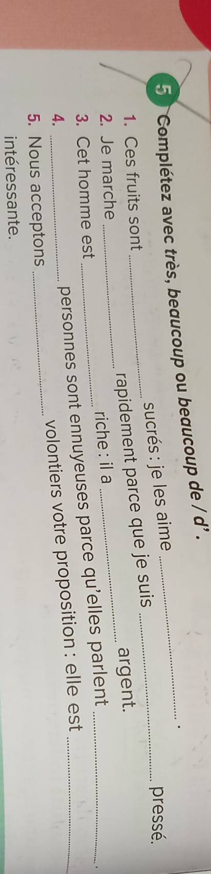 Complétez avec très, beaucoup ou beaucoup de / d' ._ 
. 
sucrés : je les aime_ 
pressé. 
_rapidement parce que je suis 
1. Ces fruits sont 
2. Je marche 
_riche : il a _argent. 
3. Cet homme est 
4. 
_personnes sont ennuyeuses parce qu'elles parlent_ 
5. Nous acceptons _volontiers votre proposition : elle est 
intéressante.