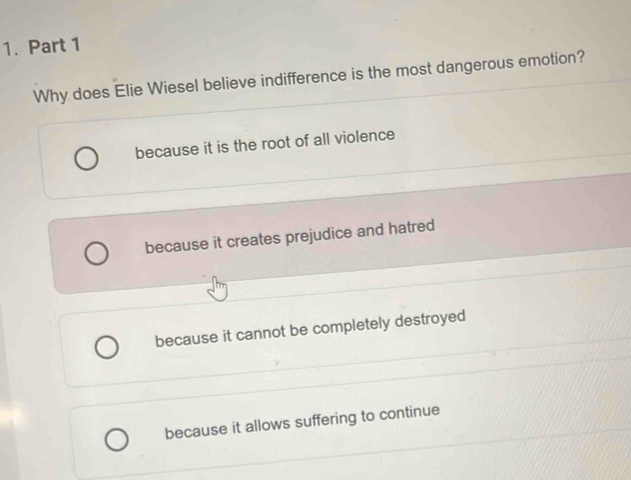 Why does Elie Wiesel believe indifference is the most dangerous emotion?
because it is the root of all violence
because it creates prejudice and hatred
because it cannot be completely destroyed
because it allows suffering to continue