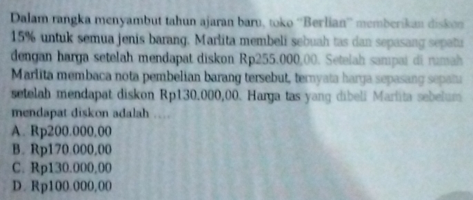 Dalam rangka menyambut tahun ajaran baru, toko ''Berlian'' memberikan diskn
15% untuk semua jenis barang. Marlita membeli sebuah tas dan sepasang sepatu
dengan harga setelah mendapat diskon Rp255.000,00. Setelah sampai di rumah
Marlita membaca nota pembelian barang tersebut, ternyata harga sepasang sepatu
setelah mendapat diskon Rp130.000,00. Harga tas yang dibeli Marlita sebelum
mendapat diskon adalah
A. Rp200.000,00
B. Rp170.000,00
C. Rp130.000,00
D. Rp100.000,00