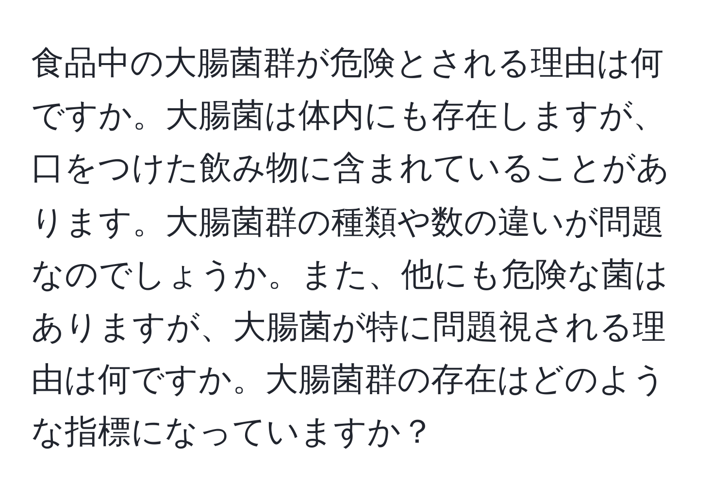 食品中の大腸菌群が危険とされる理由は何ですか。大腸菌は体内にも存在しますが、口をつけた飲み物に含まれていることがあります。大腸菌群の種類や数の違いが問題なのでしょうか。また、他にも危険な菌はありますが、大腸菌が特に問題視される理由は何ですか。大腸菌群の存在はどのような指標になっていますか？