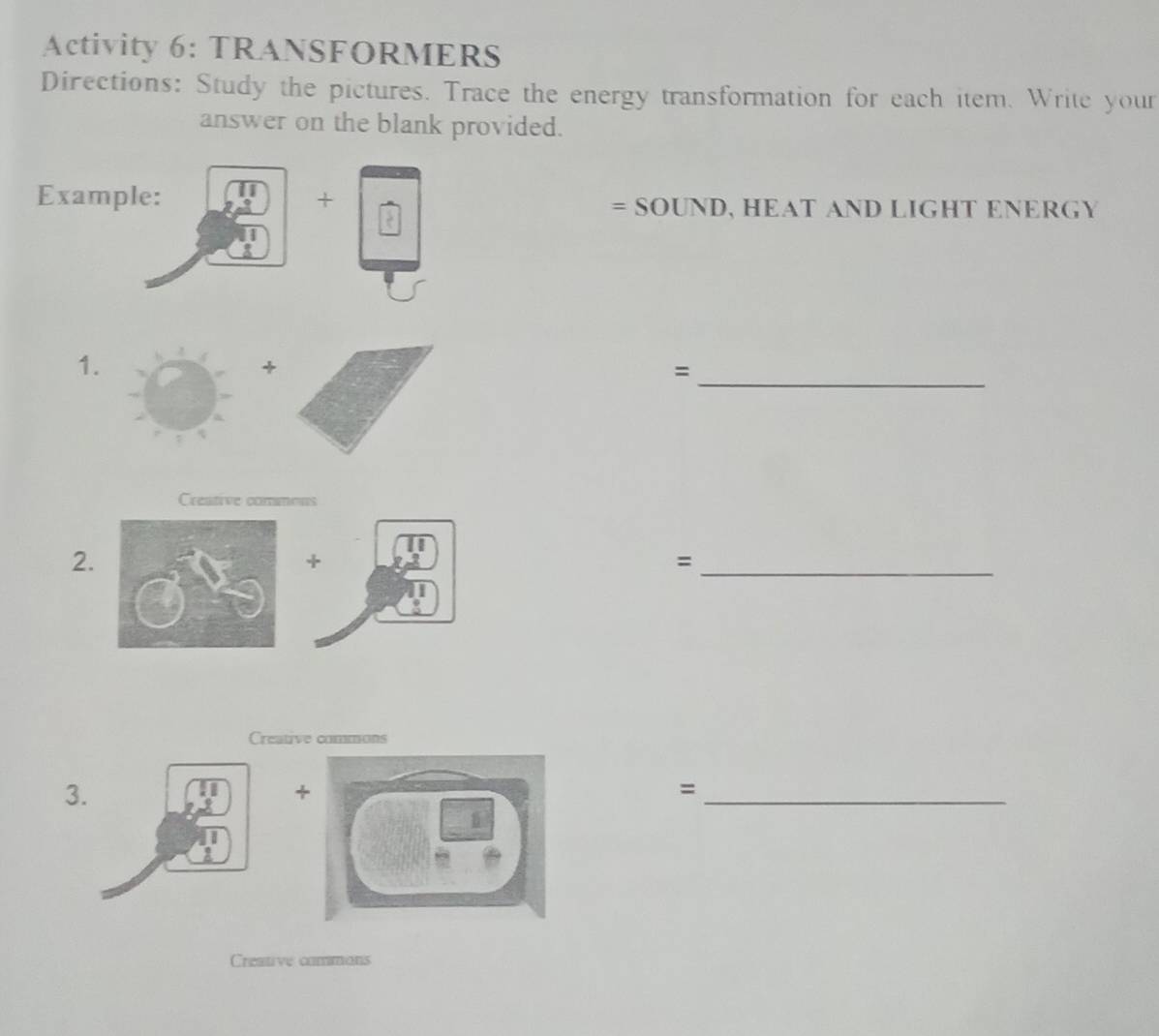 Activity 6: TRANSFORMERS 
Directions: Study the pictures. Trace the energy transformation for each item. Write your 
answer on the blank provided. 
Example: + 
=SOUND,HEATANDLIGHTENERG) 
1. 
+ 
= 
_ 
Creative commons 
2. 
+ 
_= 
Creative commons 
3 
+ 
_= 
Creative commons